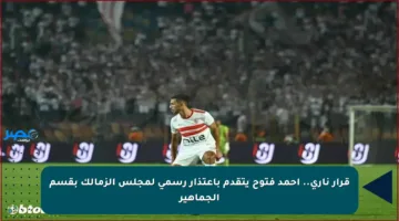 قرار ناري.. أحمد فتوح يتقدم باعتذار رسمي لمجلس الزمالك بقسم الجماهير